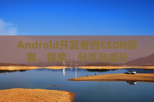 Android开发者的CSDN博客,探索、分享与成长